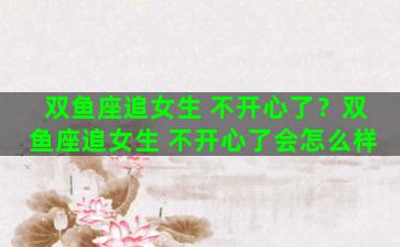 双鱼座追女生 不开心了？双鱼座追女生 不开心了会怎么样